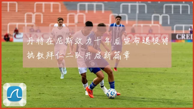 丹特在尼斯效力十年后宣布退役将执教拜仁二队开启新篇章