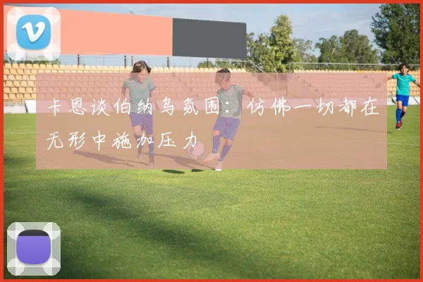 卡恩谈伯纳乌氛围：仿佛一切都在无形中施加压力
