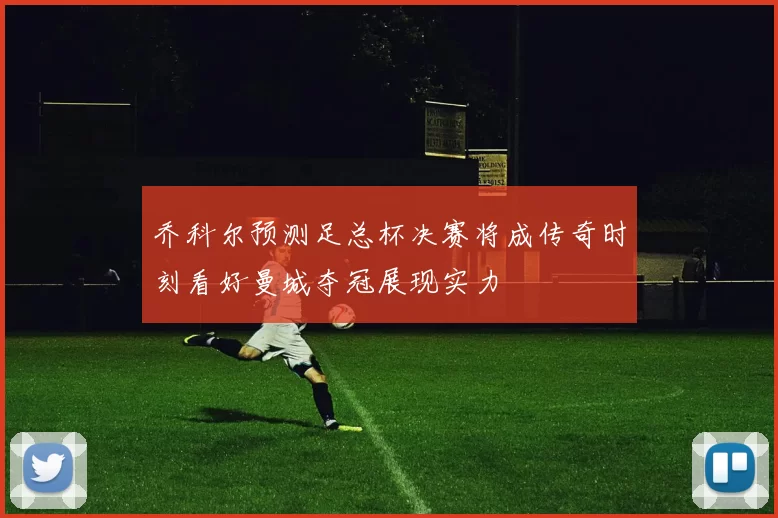 乔科尔预测足总杯决赛将成传奇时刻看好曼城夺冠展现实力