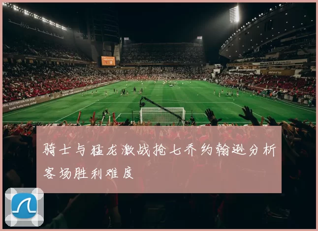 骑士与猛龙激战抢七乔约翰逊分析客场胜利难度