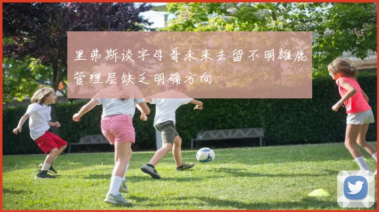 里弗斯谈字母哥未来去留不明雄鹿管理层缺乏明确方向