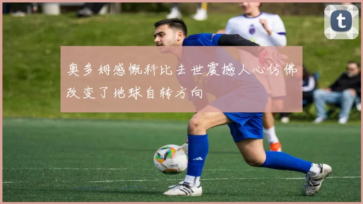 奥多姆感慨科比去世震撼人心仿佛改变了地球自转方向