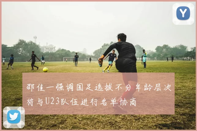 邵佳一强调国足选拔不分年龄层次将与U23队伍进行名单协商