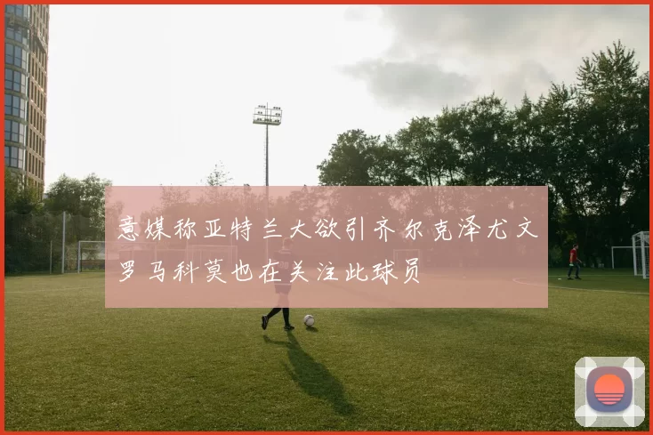 意媒称亚特兰大欲引齐尔克泽尤文罗马科莫也在关注此球员