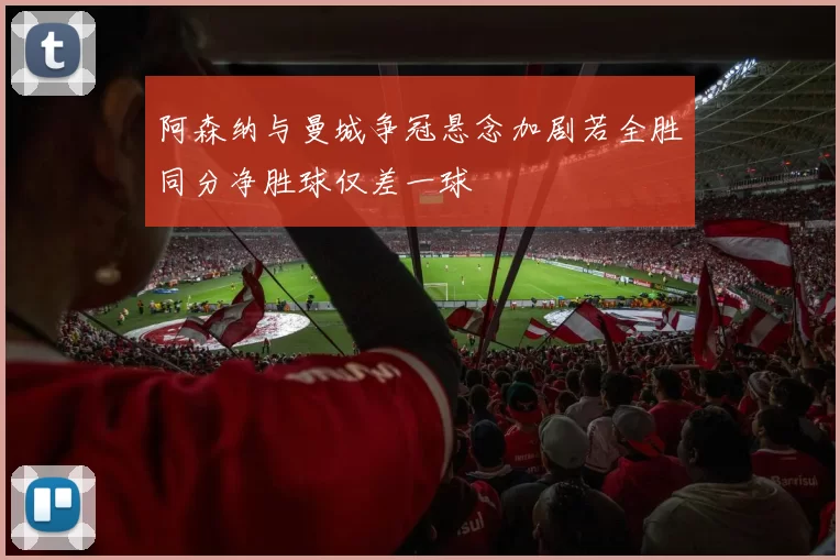 阿森纳与曼城争冠悬念加剧若全胜同分净胜球仅差一球