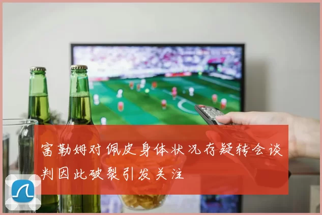 富勒姆对佩皮身体状况存疑转会谈判因此破裂引发关注