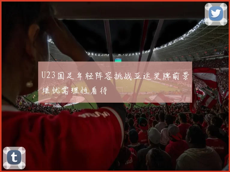 U23国足年轻阵容挑战亚运奖牌前景堪忧需理性看待