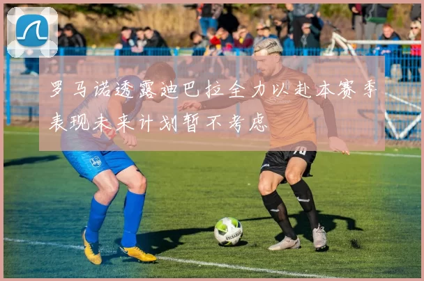 罗马诺透露迪巴拉全力以赴本赛季表现未来计划暂不考虑
