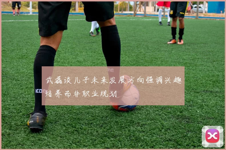 武磊谈儿子未来发展方向强调兴趣培养而非职业规划