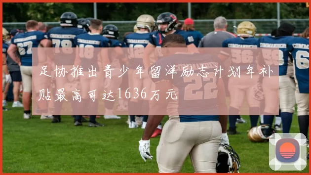 足协推出青少年留洋励志计划年补贴最高可达1636万元