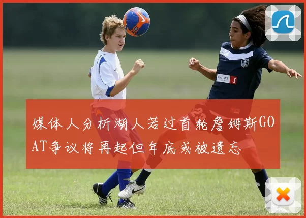 媒体人分析湖人若过首轮詹姆斯GOAT争议将再起但年底或被遗忘