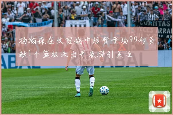 杨瀚森在收官战中短暂登场99秒贡献1个篮板未出手表现引关注